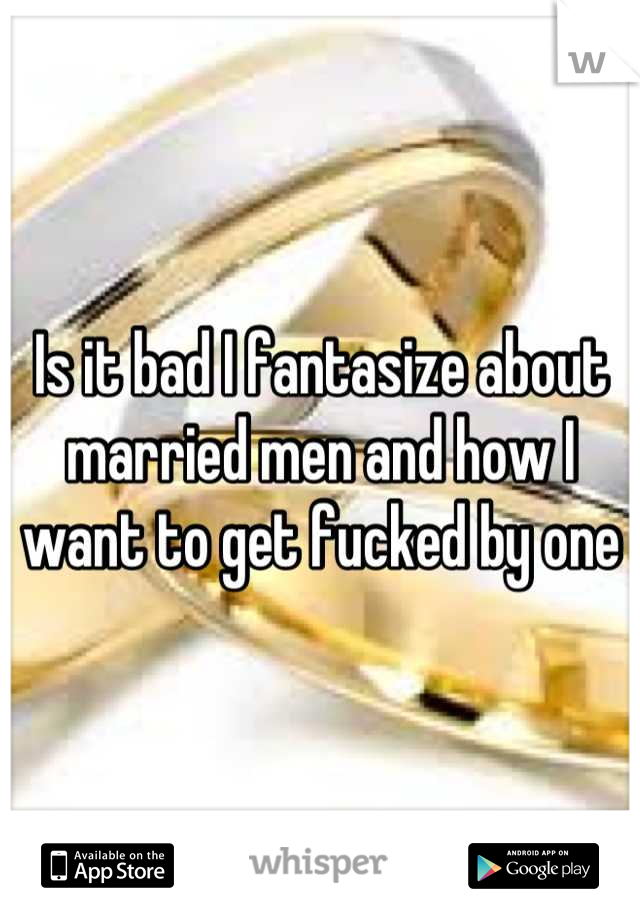 Is it bad I fantasize about married men and how I want to get fucked by one