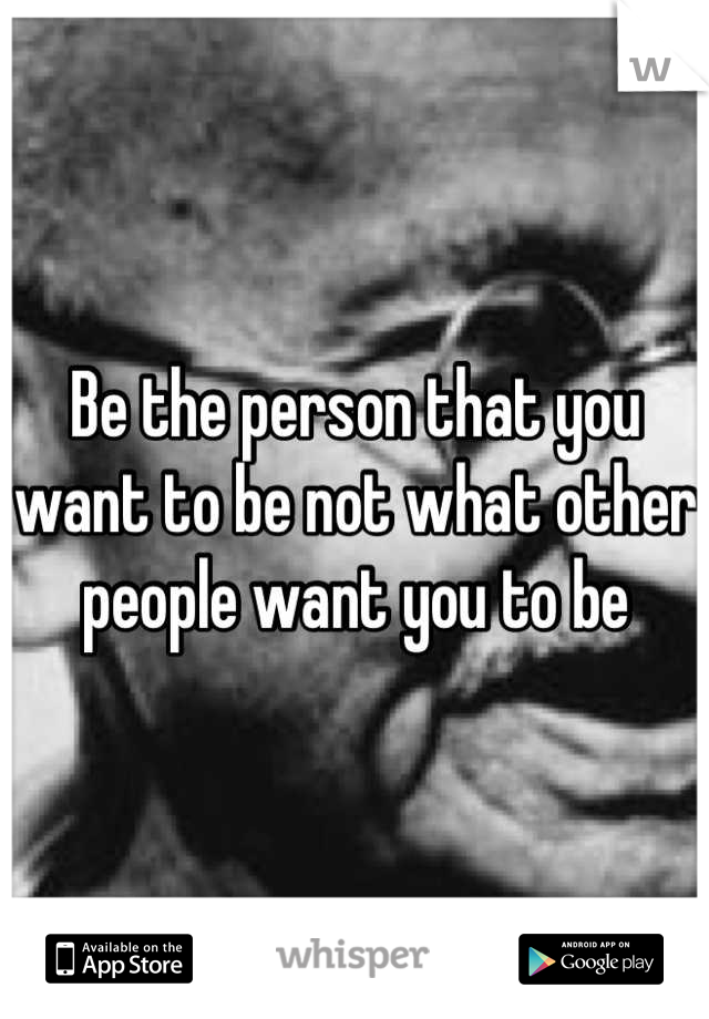 Be the person that you want to be not what other people want you to be