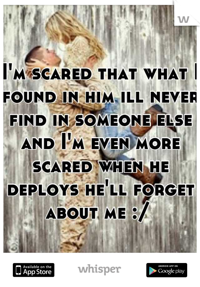 I'm scared that what I found in him ill never find in someone else and I'm even more scared when he deploys he'll forget about me :/ 