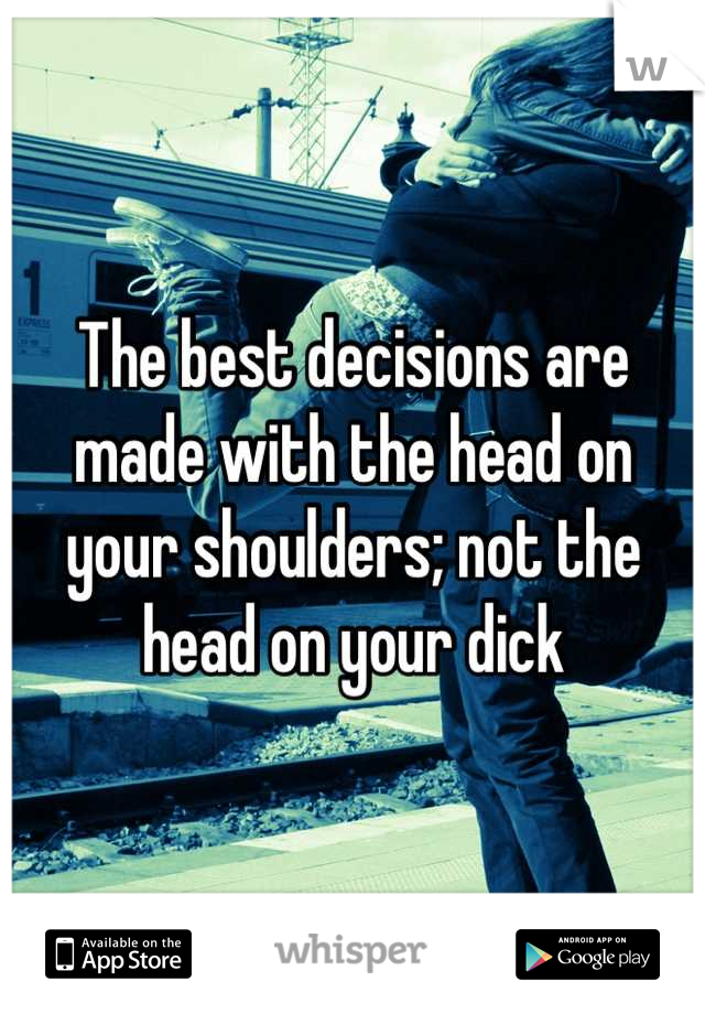 The best decisions are made with the head on your shoulders; not the head on your dick
