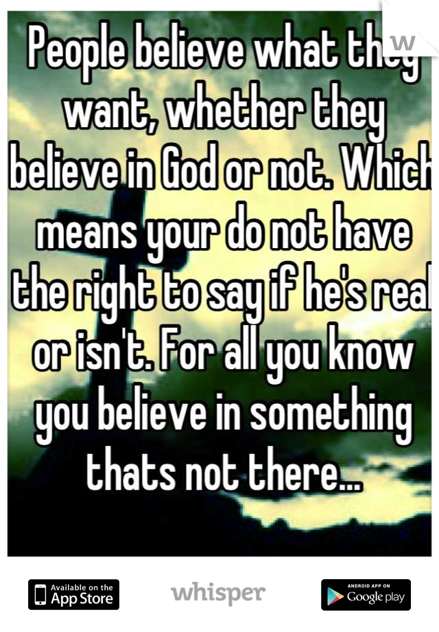 People believe what they want, whether they believe in God or not. Which means your do not have the right to say if he's real or isn't. For all you know you believe in something thats not there...