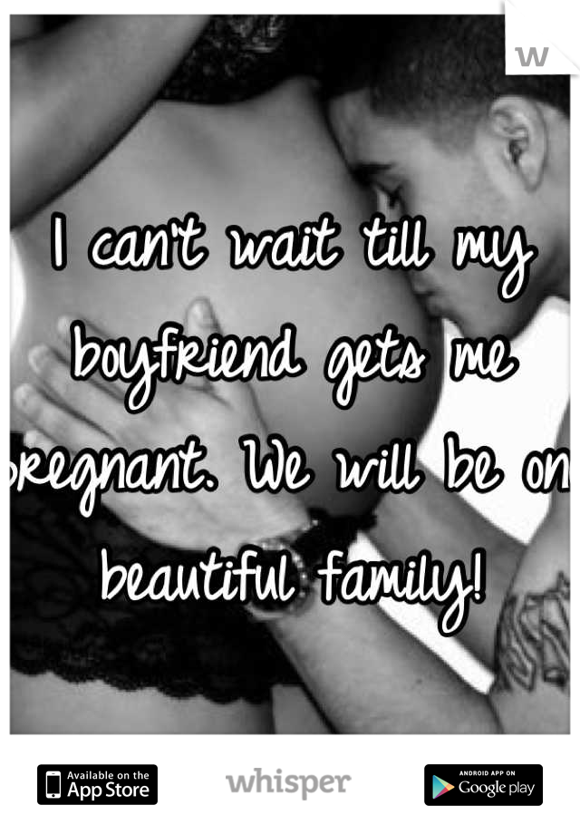 I can't wait till my boyfriend gets me pregnant. We will be one beautiful family!