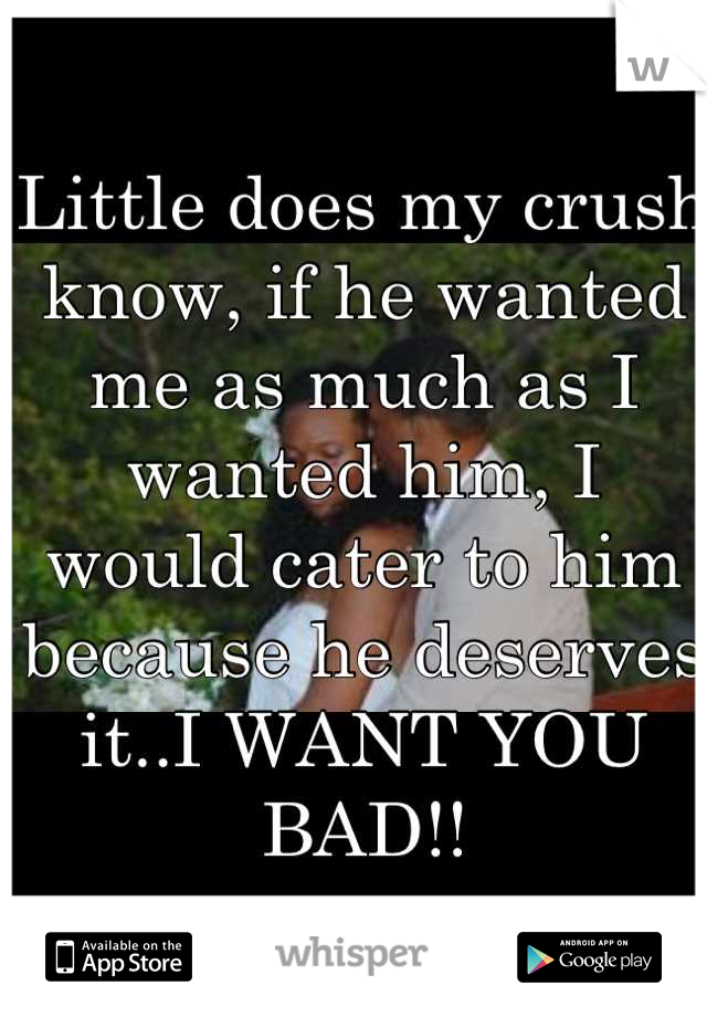 Little does my crush know, if he wanted me as much as I wanted him, I would cater to him because he deserves it..I WANT YOU BAD!!