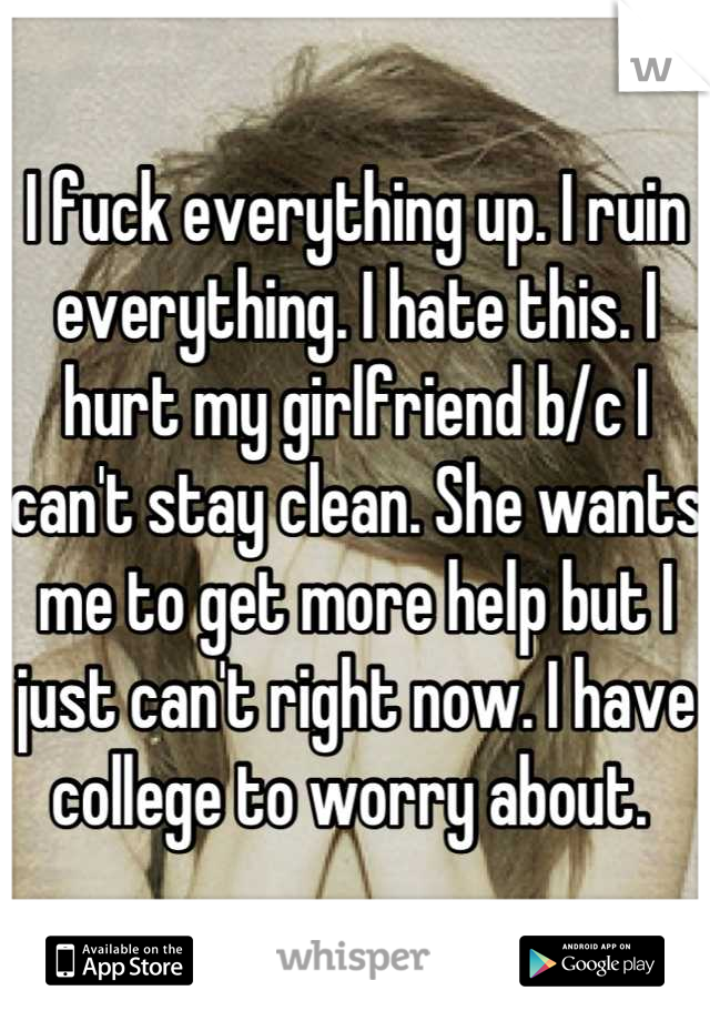I fuck everything up. I ruin everything. I hate this. I hurt my girlfriend b/c I can't stay clean. She wants me to get more help but I just can't right now. I have college to worry about. 