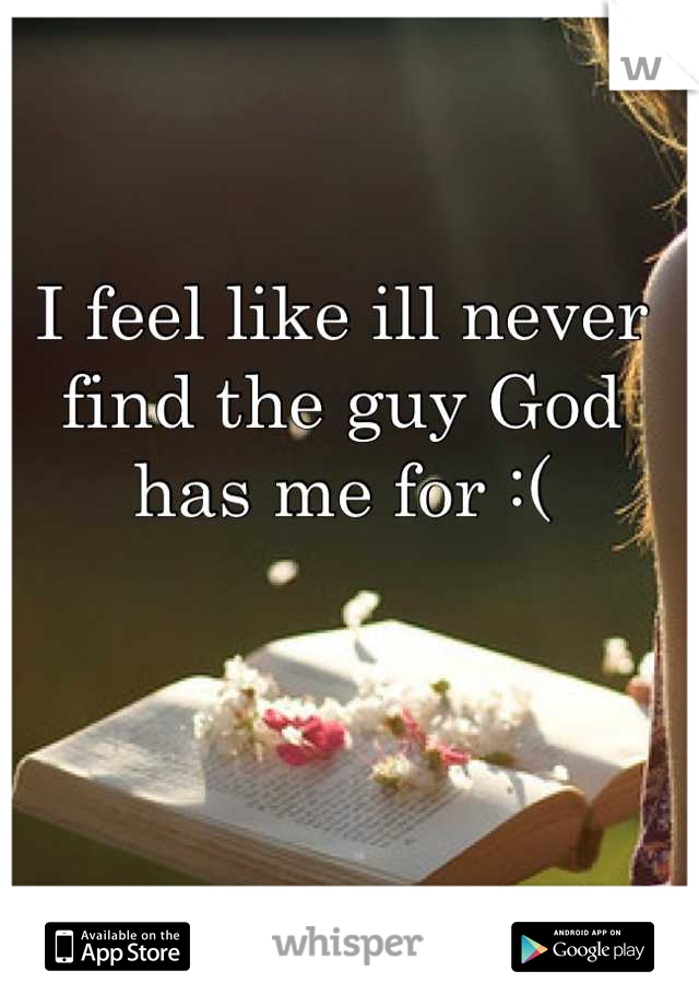 I feel like ill never find the guy God has me for :(