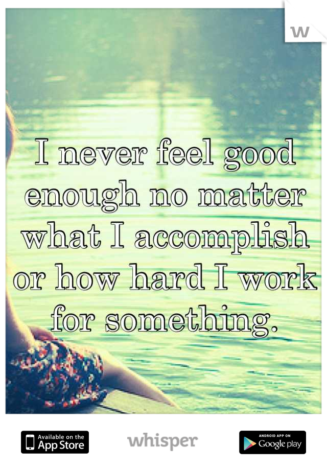 I never feel good enough no matter what I accomplish or how hard I work for something.