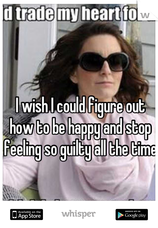 I wish I could figure out how to be happy and stop feeling so guilty all the time
