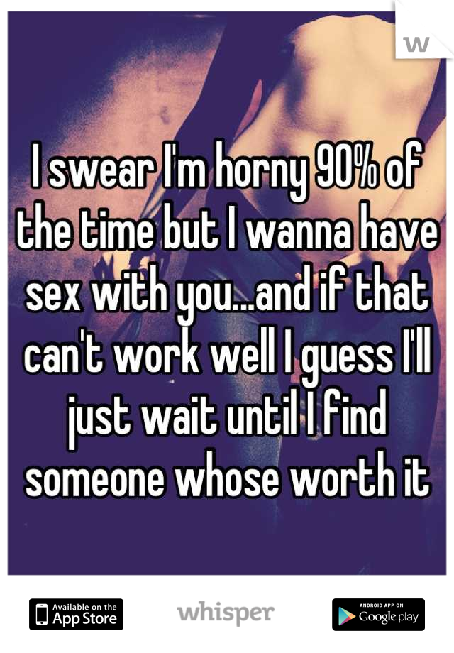 I swear I'm horny 90% of the time but I wanna have sex with you...and if that can't work well I guess I'll just wait until I find someone whose worth it
