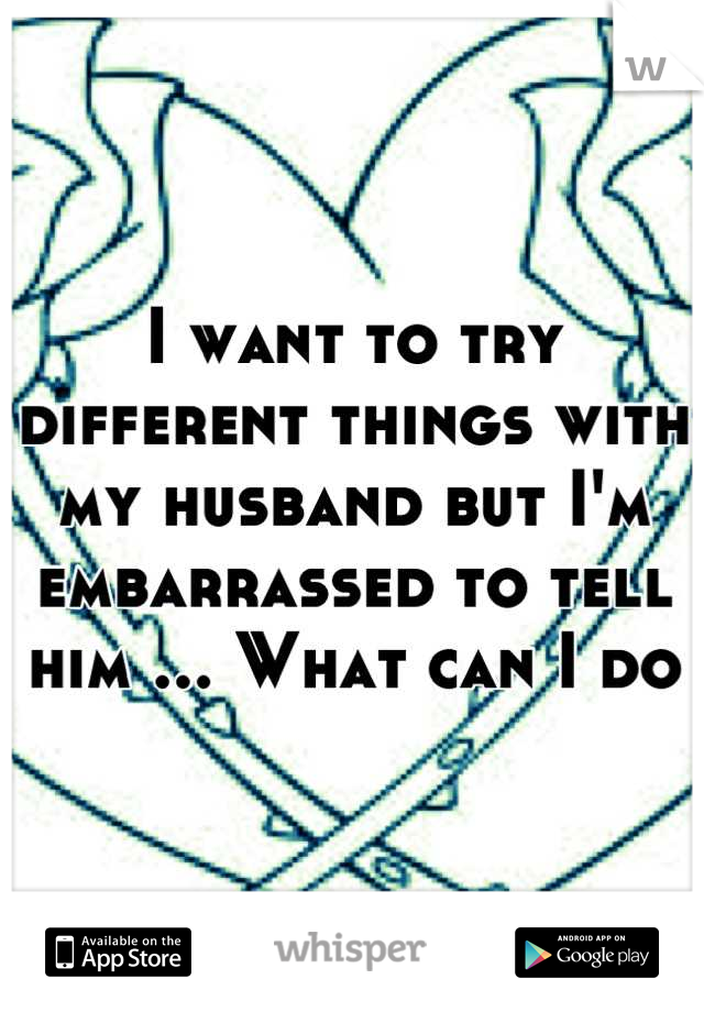 I want to try different things with my husband but I'm embarrassed to tell him ... What can I do