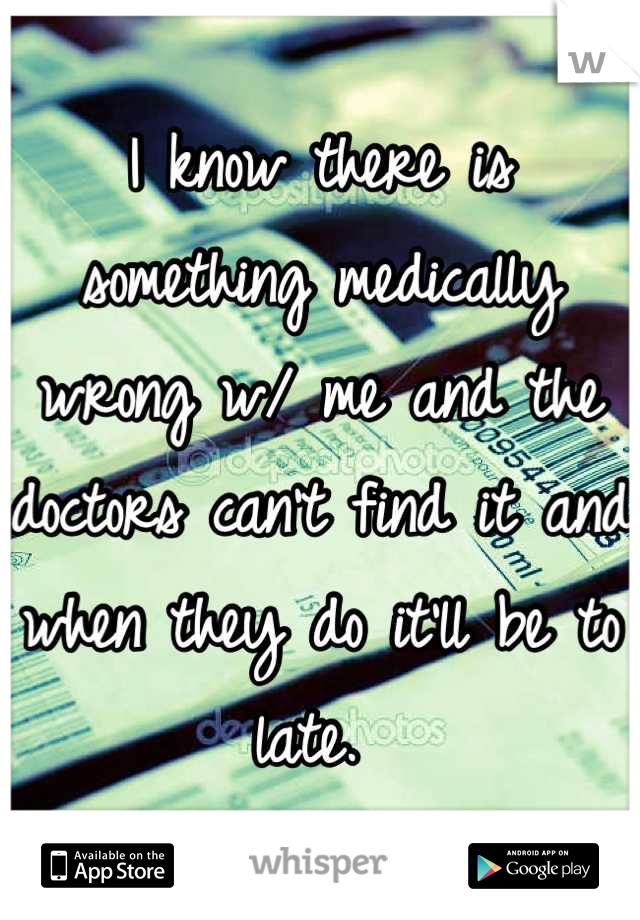 I know there is something medically wrong w/ me and the doctors can't find it and when they do it'll be to late. 
