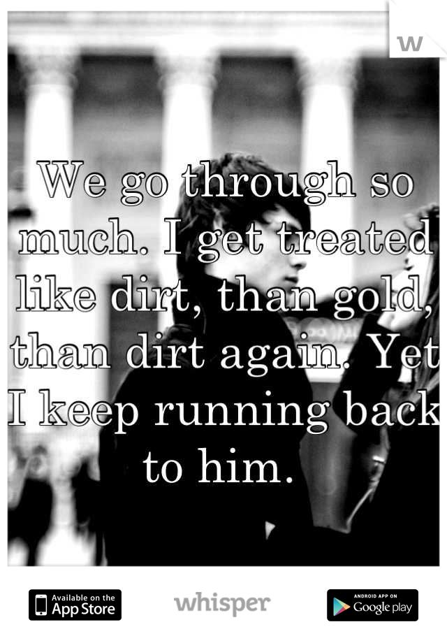 We go through so much. I get treated like dirt, than gold, than dirt again. Yet I keep running back to him. 