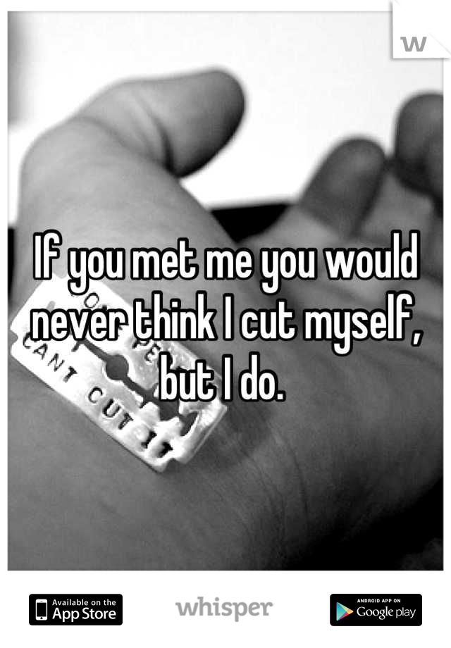 If you met me you would never think I cut myself, but I do. 