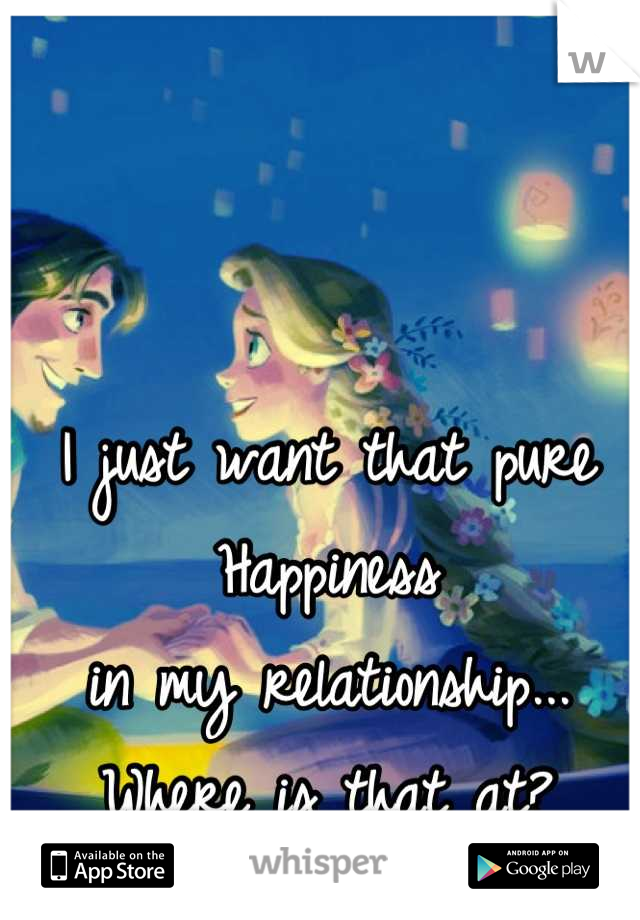 I just want that pure
Happiness
in my relationship...
Where is that at?