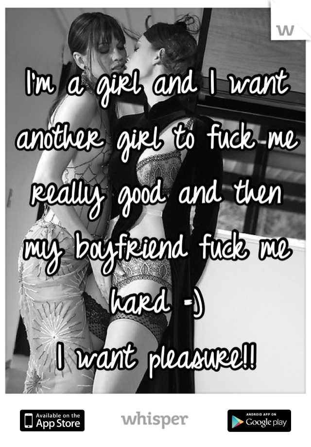 I'm a girl and I want another girl to fuck me really good and then my boyfriend fuck me hard =) 
I want pleasure!!