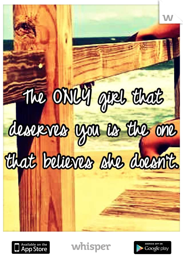 The ONLY girl that deserves you is the one that believes she doesn't. 