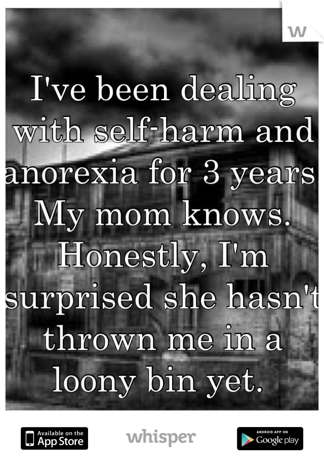 I've been dealing with self-harm and anorexia for 3 years. My mom knows. Honestly, I'm surprised she hasn't thrown me in a loony bin yet. 
