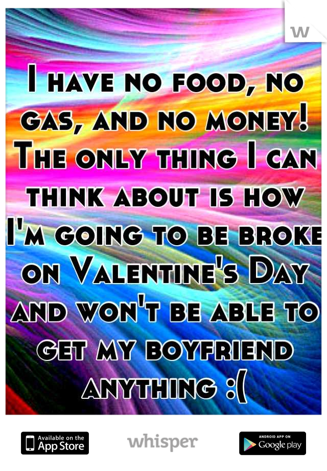 I have no food, no gas, and no money! The only thing I can think about is how I'm going to be broke on Valentine's Day and won't be able to get my boyfriend anything :(