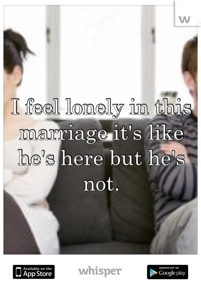I feel lonely in this marriage it's like he's here but he's not.