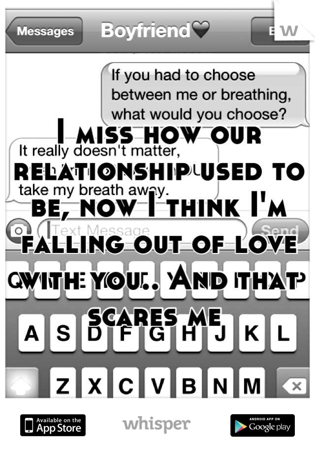 I miss how our relationship used to be, now I think I'm falling out of love with you.. And that scares me 
