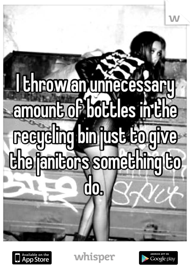 I throw an unnecessary amount of bottles in the recycling bin just to give the janitors something to do. 