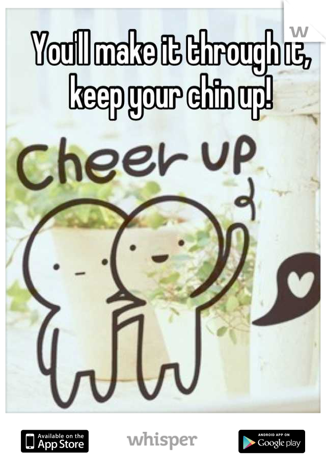 You'll make it through it, keep your chin up!