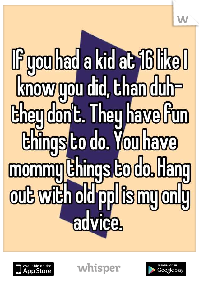 If you had a kid at 16 like I know you did, than duh- they don't. They have fun things to do. You have mommy things to do. Hang out with old ppl is my only advice. 