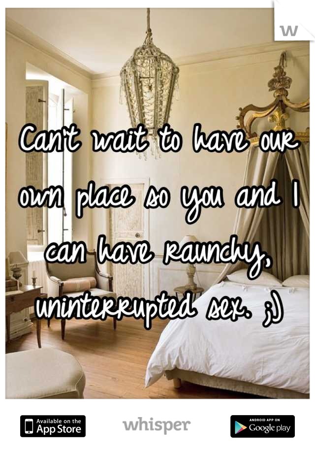 Can't wait to have our own place so you and I  can have raunchy, uninterrupted sex. ;)