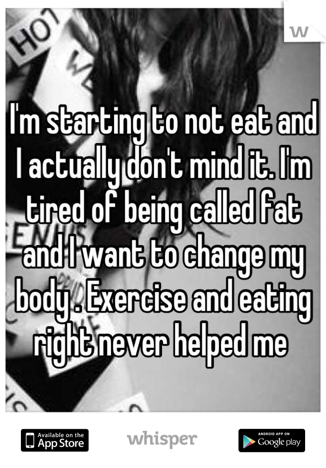 I'm starting to not eat and I actually don't mind it. I'm tired of being called fat and I want to change my body . Exercise and eating right never helped me 