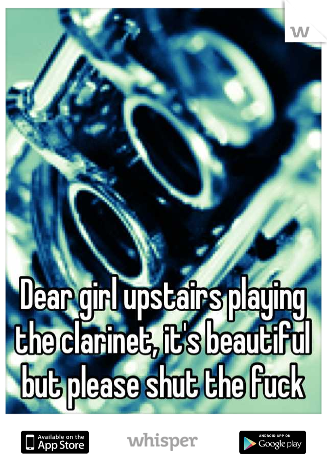 Dear girl upstairs playing the clarinet, it's beautiful but please shut the fuck up. 