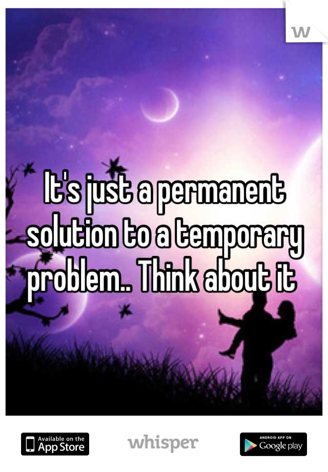 It's just a permanent solution to a temporary problem.. Think about it 