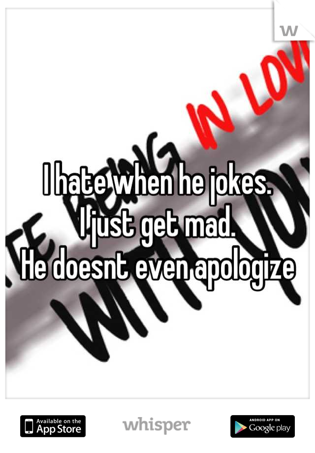 I hate when he jokes. 
I just get mad. 
He doesnt even apologize