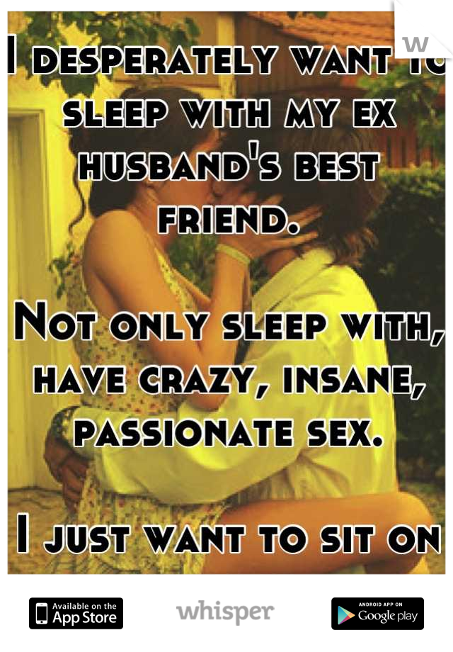 I desperately want to sleep with my ex husband's best friend. 

Not only sleep with, have crazy, insane, passionate sex.

I just want to sit on his face. 