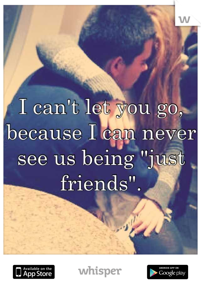 I can't let you go, because I can never see us being "just friends".