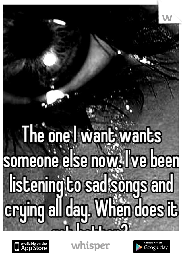 The one I want wants someone else now. I've been listening to sad songs and crying all day. When does it get better? 