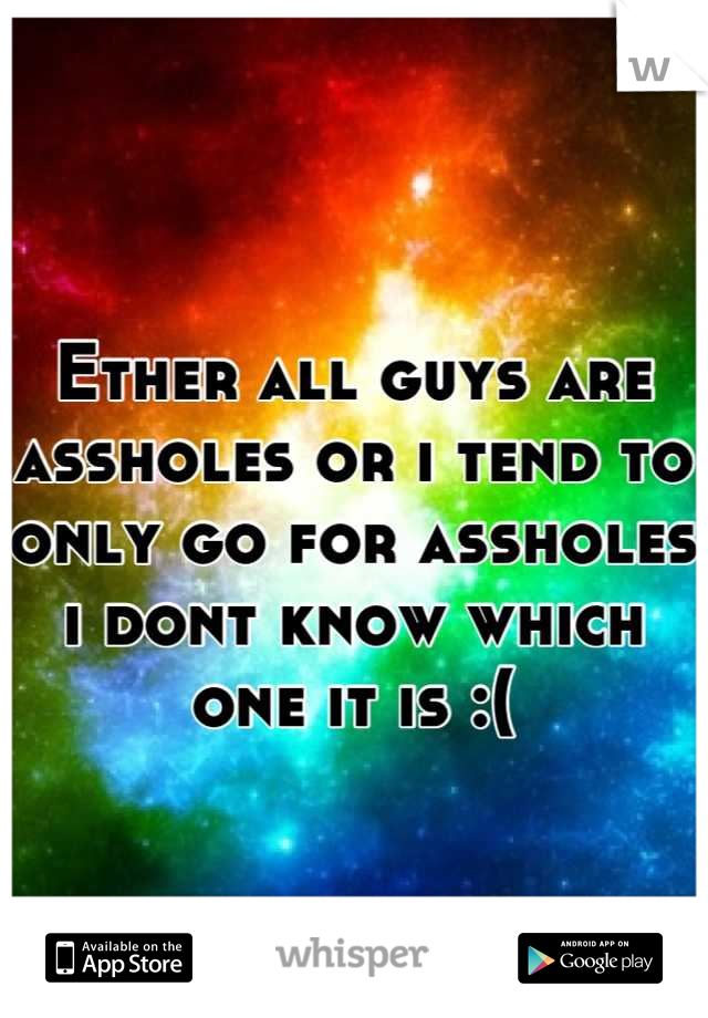 Ether all guys are assholes or i tend to  only go for assholes i dont know which one it is :(