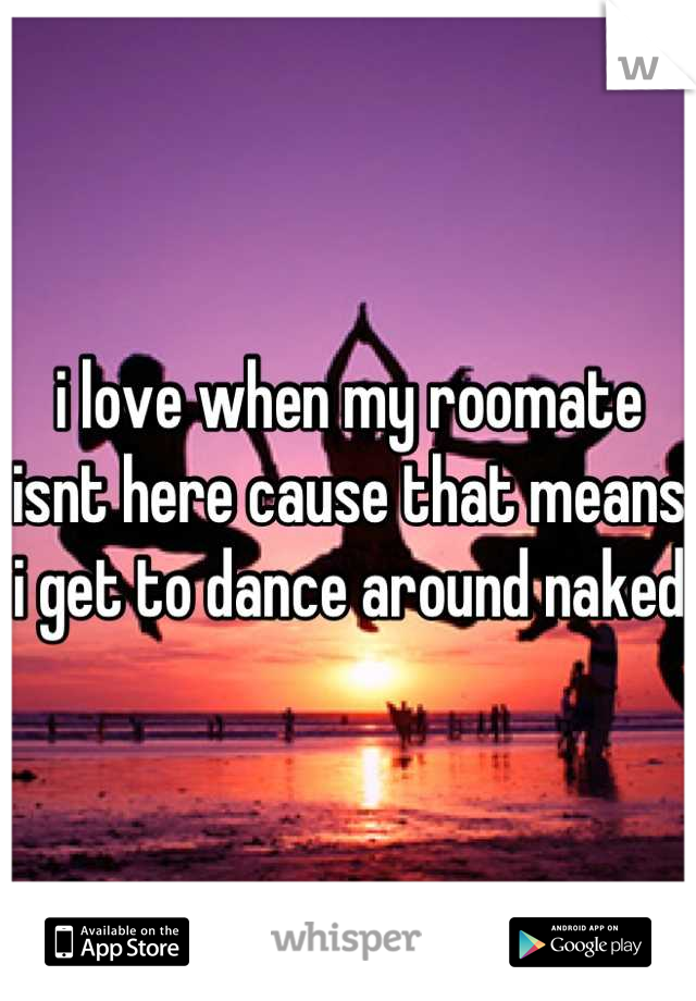i love when my roomate isnt here cause that means i get to dance around naked