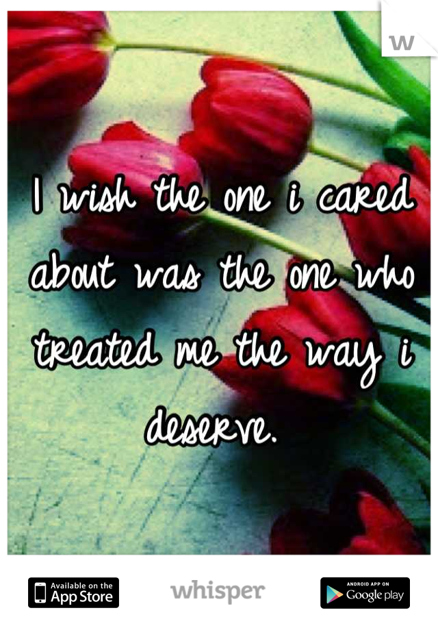 I wish the one i cared about was the one who treated me the way i deserve. 