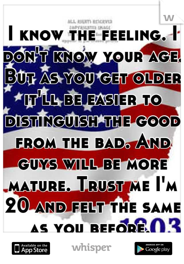 I know the feeling. I don't know your age. But as you get older it'll be easier to distinguish the good from the bad. And guys will be more mature. Trust me I'm 20 and felt the same as you before. 