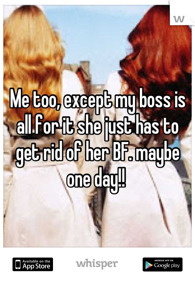 Me too, except my boss is all for it she just has to get rid of her BF. maybe one day!! 