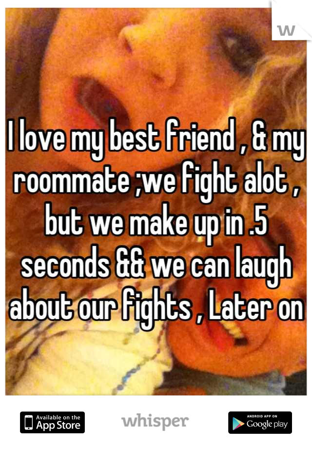 I love my best friend , & my roommate ;we fight alot , but we make up in .5 seconds && we can laugh about our fights , Later on