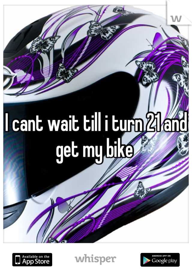I cant wait till i turn 21 and get my bike 
