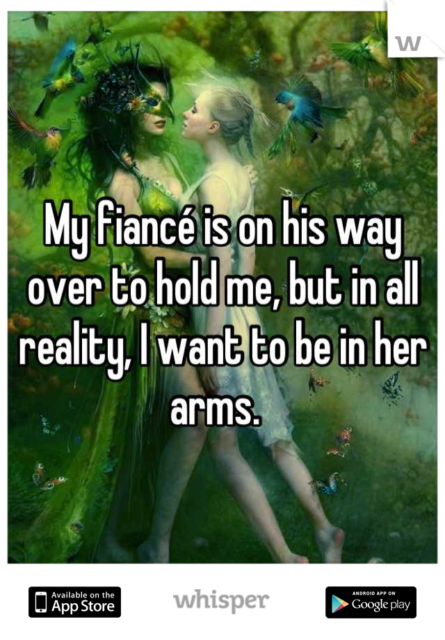 My fiancé is on his way over to hold me, but in all reality, I want to be in her arms.  