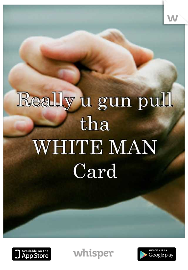 Really u gun pull tha 
WHITE MAN 
Card