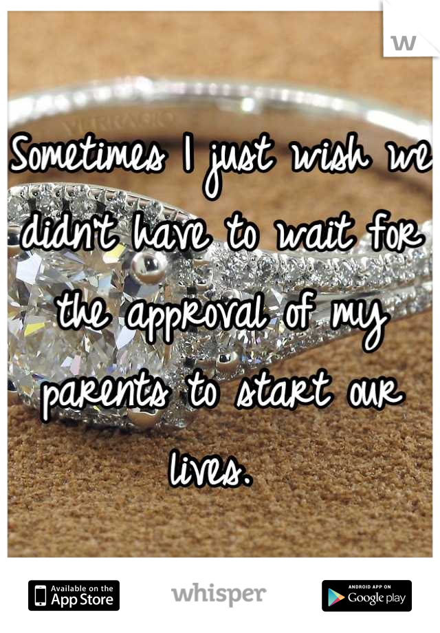Sometimes I just wish we didn't have to wait for the approval of my parents to start our lives. 