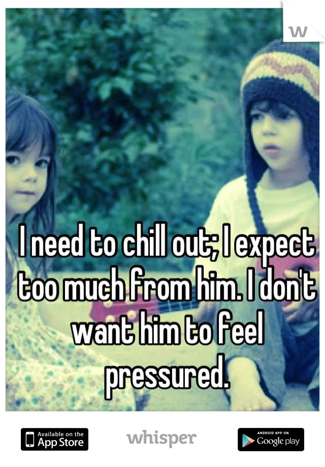 I need to chill out; I expect too much from him. I don't want him to feel pressured.