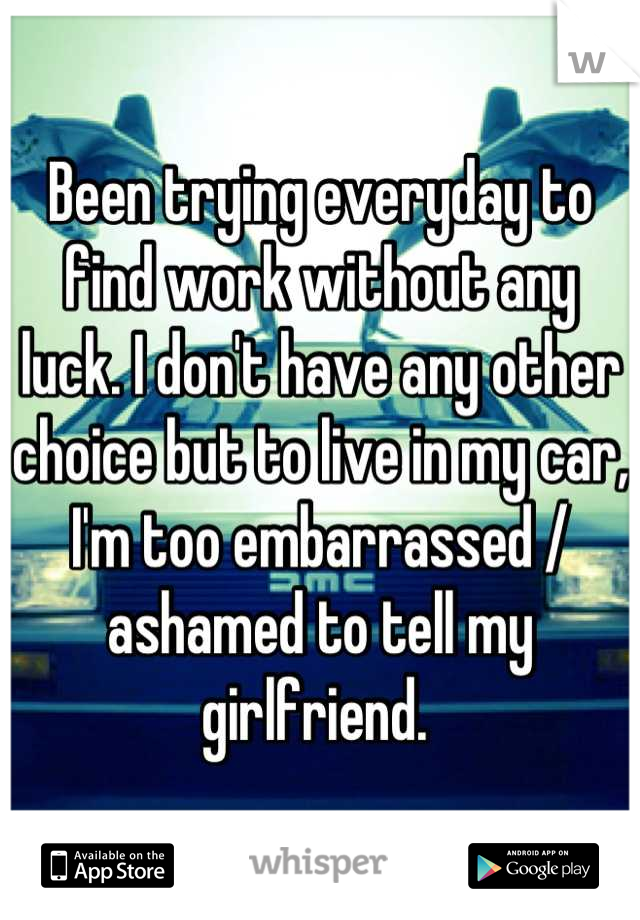 Been trying everyday to find work without any luck. I don't have any other choice but to live in my car, I'm too embarrassed / ashamed to tell my girlfriend. 