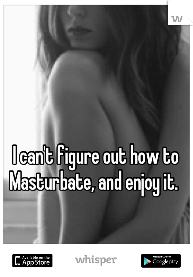 I can't figure out how to Masturbate, and enjoy it. 