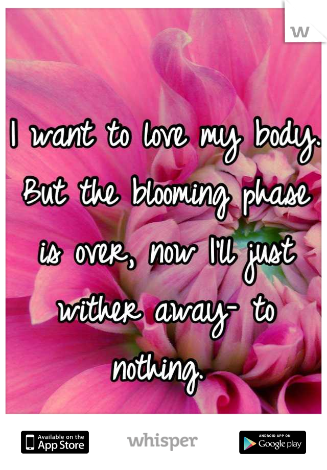 I want to love my body. But the blooming phase is over, now I'll just wither away- to nothing. 