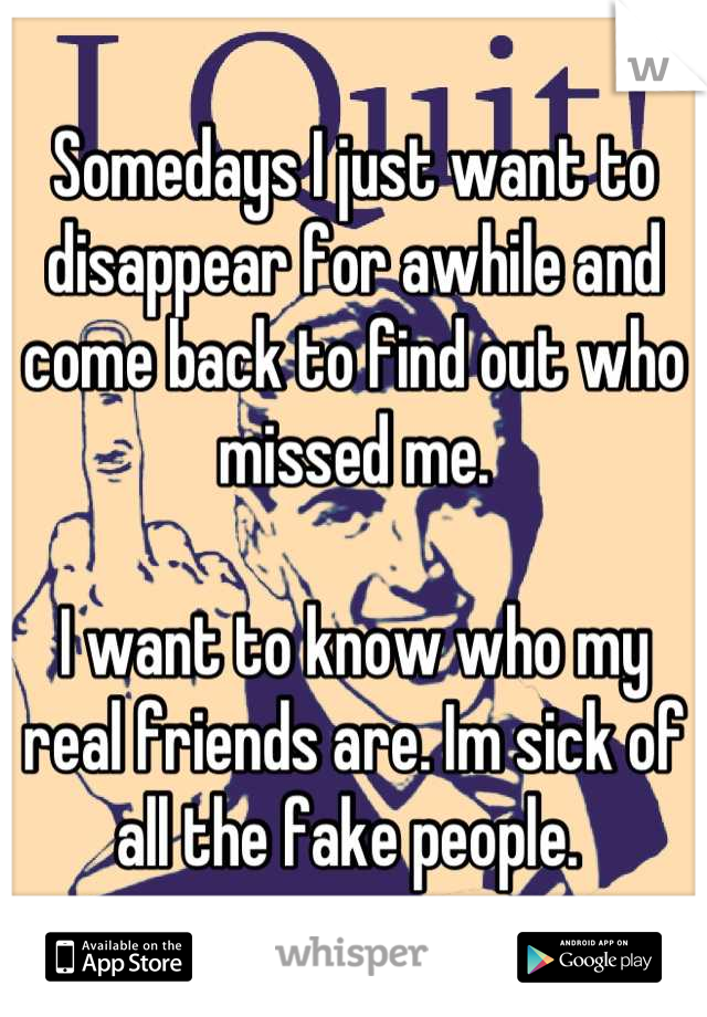 Somedays I just want to disappear for awhile and come back to find out who missed me. 

I want to know who my real friends are. Im sick of all the fake people. 