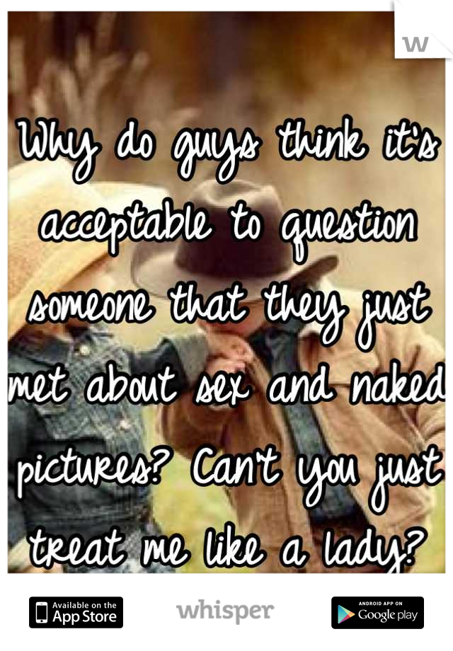 Why do guys think it's acceptable to question someone that they just met about sex and naked pictures? Can't you just treat me like a lady?